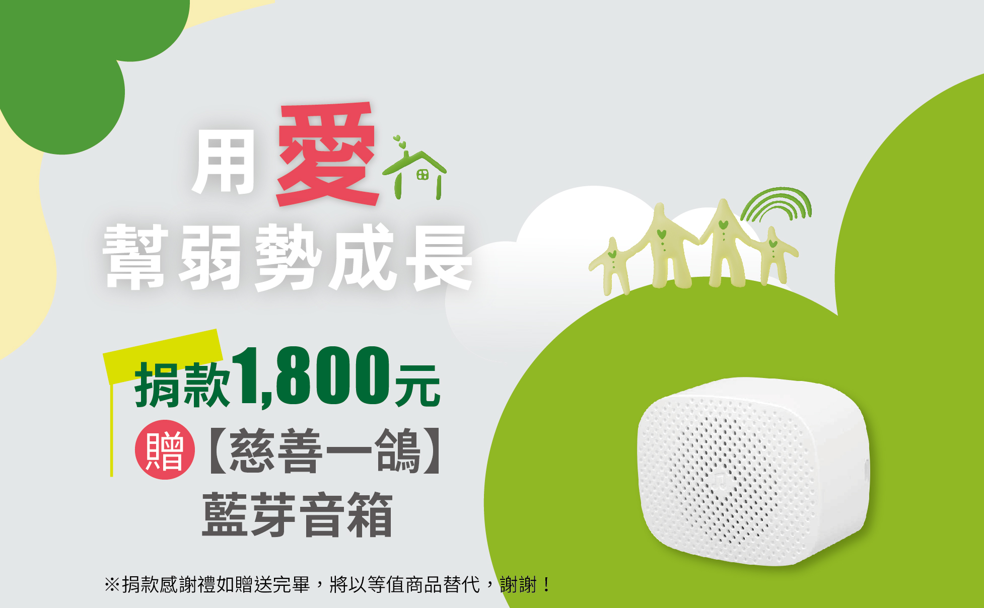 單次捐款1800元,或捐款150元為期12個月(含)以上,贈慈善一鴿 TWS藍芽音箱一入
尺寸: 6.8cm x 5.4cm x 3.7 cm
重量:150g
輸出功率:3w
音頻輸入:3.5mm
電池類型:鋰電池(內建)附充電線
說明:
兼容Android、IOS、其他智慧型手機和筆記型電腦。
小巧、輕便、好攜帶,充電一次,可連續撥放2小時
音質清晰,耗電量低,讓您盡情享受音樂世界
適用於日常生活、戶外活動、汽車旅途等
藍芽無線連接,有效距離為10米
※捐款感謝禮如贈送完畢,將以等值商品替代,謝謝! 【用愛幫弱勢成長】愛心捐款$1,800 贈 慈善一鴿TWS藍芽音箱一入