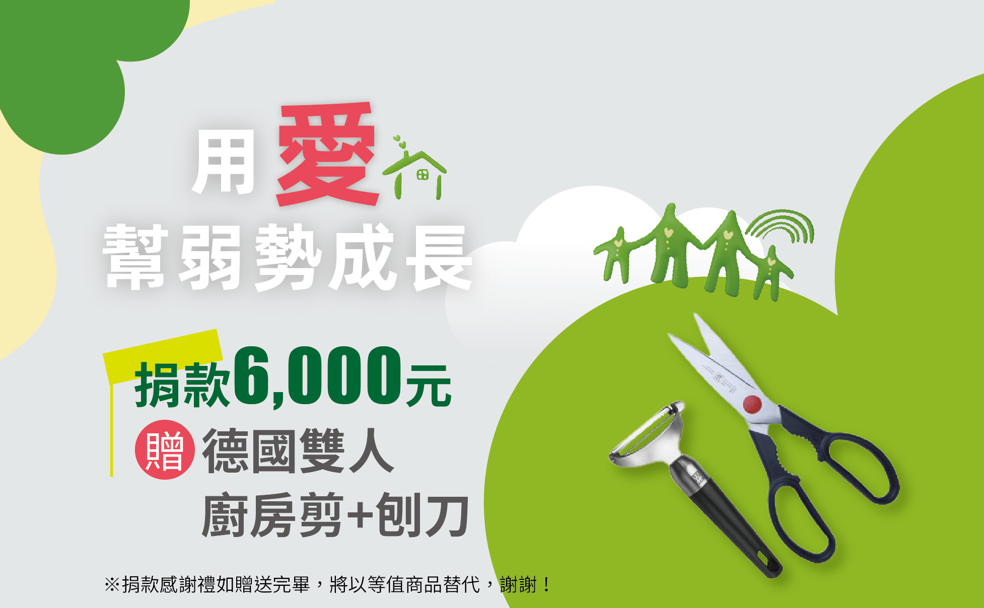 愛心捐款$6,000 ,或捐款500元為期12個月(含)以上,贈 德國雙人 廚房剪+刨刀
德國雙人牌廚房剪+刨刀組:
刨刀:ABS高防滑手把,特殊設計雙面刀刃旋轉刀頭,堅固鋒利可服貼食材。
廚房剪:PP高防滑手把,家庭必備,有極細微波鋸齒咬合食物不打滑。
※捐款感謝禮如贈送完畢,將以等值商品替代,謝謝! 【用愛幫弱勢成長】愛心捐款$6,000 贈 德國雙人 廚房剪+刨刀