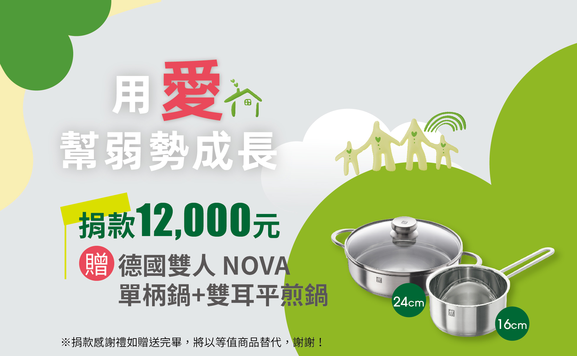 愛心捐款$12,000 ,或捐款1,000元為期12個月(含)以上,贈 德國雙人 NOVA 16cm 單柄鍋+24cm雙耳平煎鍋
德國雙人牌NOVA鍋具:
材質18-10不銹鋼,採專利底壓製技術SIMAClac層包覆式製造、導熱、傳熱均勻。
熱儲存性佳,夾層鋁厚度均一,有效控制鍋底熱漲冷縮的變化幅度。
內部鏡面拋光,外部霧面設計,更顯時尚高雅。
適用於瓦斯爐、電磁爐、黑晶爐、電爐、電爐。
德國雙人 NOVA 16cm 單柄鍋:內徑16CM、容量1.5L。
德國雙人 NOVA 24cm雙耳平煎鍋:24CM、容量3.0L。
※捐款感謝禮如贈送完畢,將以等值商品替代,謝謝! 【用愛幫弱勢成長】捐款12000元 贈 德國雙人 NOVA 16cm 單柄鍋+24cm雙耳平煎鍋