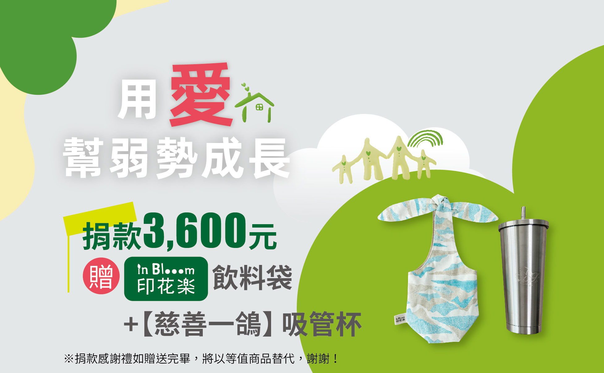 單次捐款3600元,或捐款300元為期12個月(含)以上, 贈|公益聯盟X印花樂|環保飲料袋+不鏽鋼吸管杯
印花樂|環保飲料袋
印花製品經反覆水洗、日曬後會自然褪色屬於正常現象。
日常清潔建議手洗;若要使用洗衣機,請放洗衣袋,勿乾洗、漂白、長時間浸泡。
深色印花遇水會有輕微色料溶出為正常現象,建議與淺色衣料分開洗滌。
棉、麻製品第一次下水有縮水現象為正常。
熨燙溫度:棉、麻 180~200°C,請儘量從織物背面熨燙,正面熨燙建議墊一塊襯布在表面。
304不鏽鋼雙層吸管隨行杯750ml
材質:304 不鏽鋼
容量:750 ml
尺寸:10.5 x 10.5 x 22.8cm
重量:400g
抽真空設計,保溫保冷8~12小時
※捐款感謝禮如贈送完畢,將以等值商品替代,謝謝! 【用愛幫弱勢成長】愛心捐款$3,600 贈 |公益聯盟X印花樂|環保飲料袋+不鏽鋼吸管杯