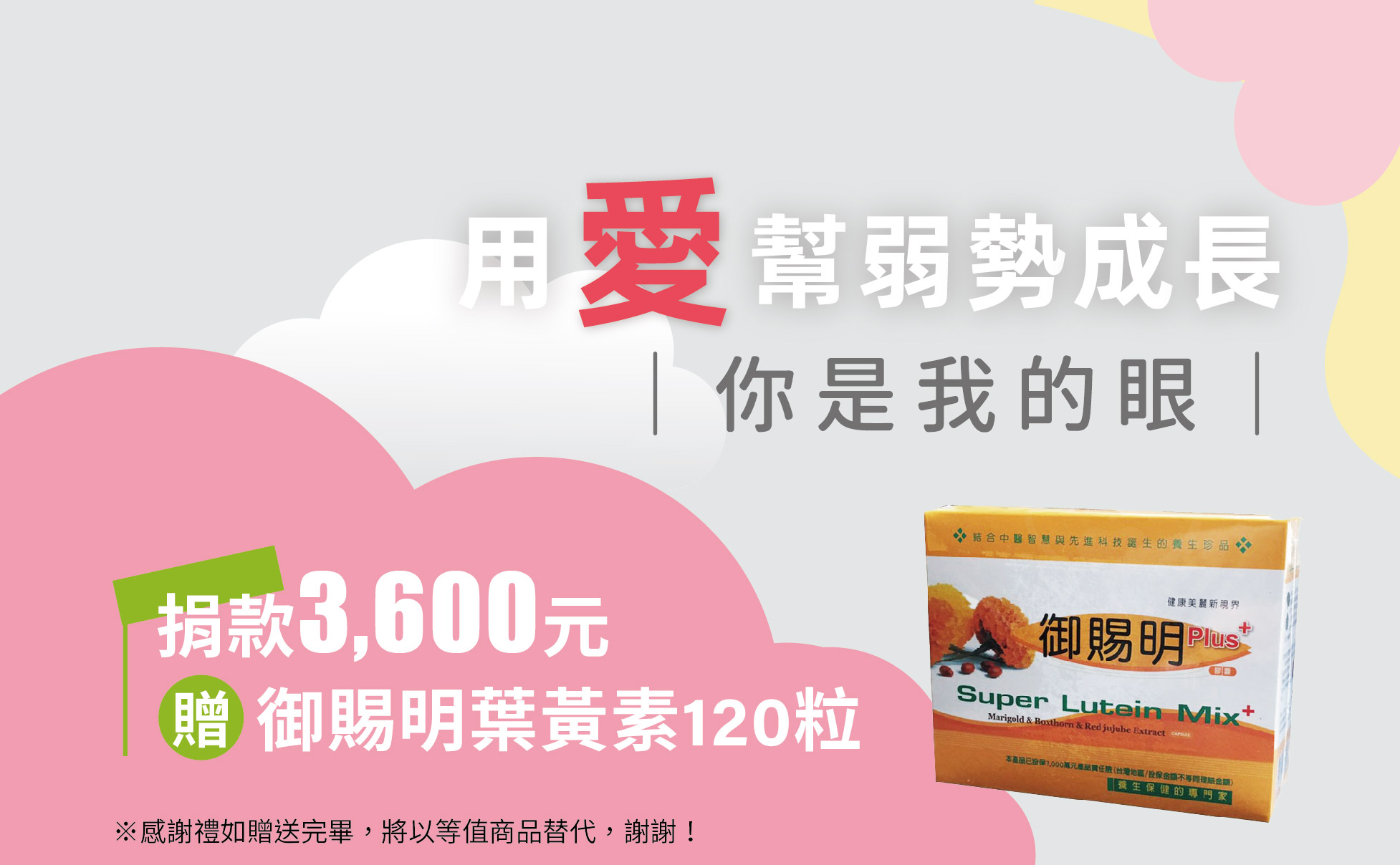 單次捐款NT3,600元,或捐款300元為期12個月(含)以上,贈 御賜明葉黃素膠囊120粒
御賜明選用富含葉黃素之天然植物金盞花,更加上含有珍貴植物草本複方,經營養比例調配而成,補充日常膳食中攝取不足的葉黃素,是日常視力保健最佳的防護營養補給。
※捐款感謝禮如贈送完畢,將以等值商品替代,謝謝!
【你是我的眼】愛心捐款$3600 贈御賜明葉黃素膠囊120粒
